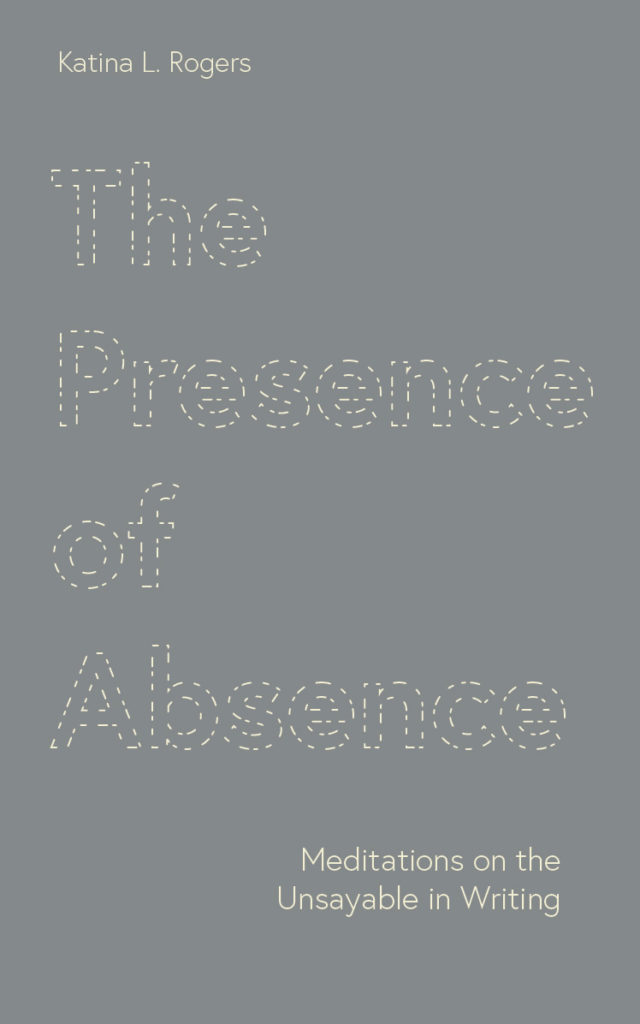 Grey book cover with cream-colored text reading "The Presence of Absence: Meditations on the Unsayable in Writing by Katina L. Rogers." The main title is styled with large print, styled with dotted lines.